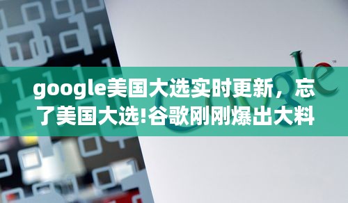 google美国大选实时更新,忘了美国大选!谷歌刚刚爆出大料,真的不敢相信!!