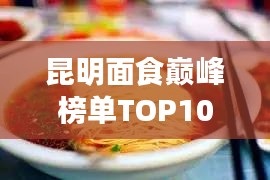 昆明面食巅峰榜单TOP10,探寻地道面食文化之旅